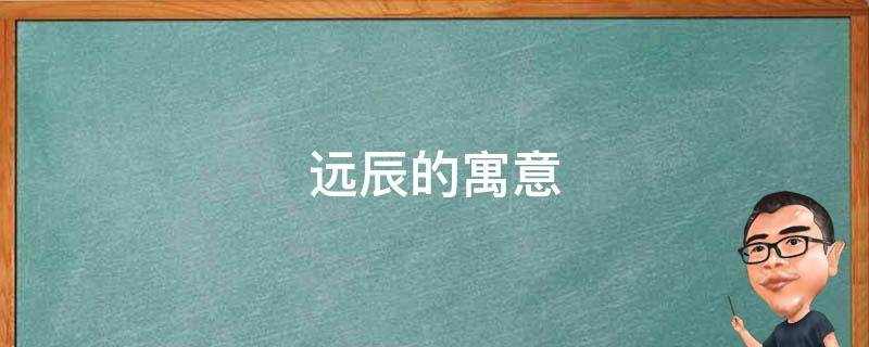 远辰的寓意（星远这个名字的寓意）