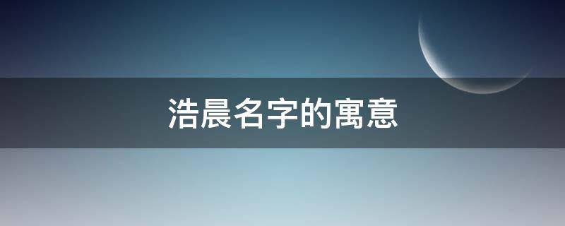 浩晨名字的寓意 浩晨名字的寓意及含义