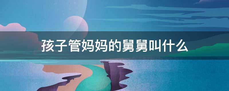 孩子管妈妈的舅舅叫什么 孩子管妈妈的舅舅叫什么称呼