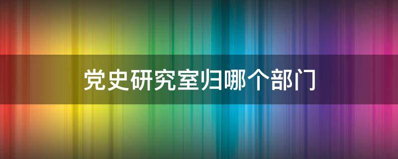 党史研究室归哪个部门 党史研究室归谁管