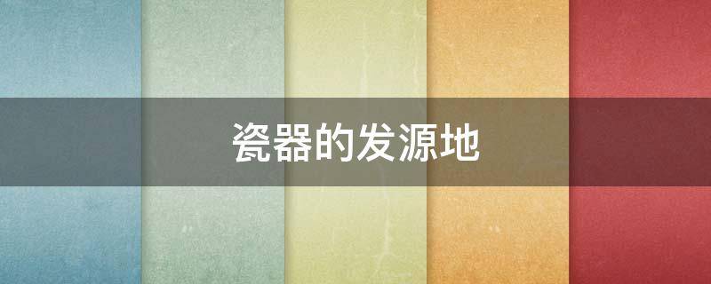 瓷器的发源地（瓷器的发源地 搜索方式）