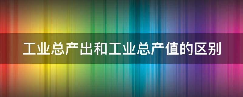 工业总产出和工业总产值的区别（工业总产出和工业总产值的区别在哪）