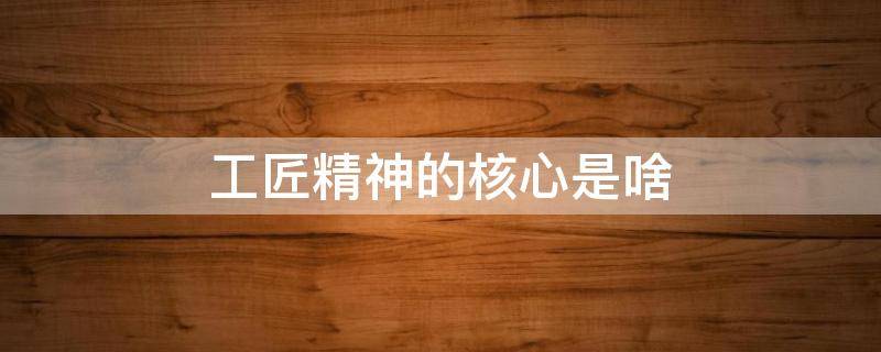 工匠精神的核心是啥（工匠精神的核心是什么）