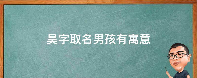 昊字取名男孩有寓意（昊字取名男孩有寓意的名字）