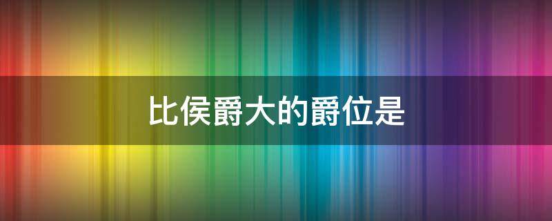 比侯爵大的爵位是（比侯爵大的爵位是什么级别）