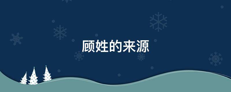顾姓的来源（顾姓的来源和历史名人和现状）