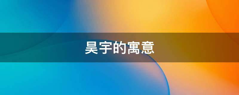 昊宇的寓意 昊宇名字的寓意是什么意思