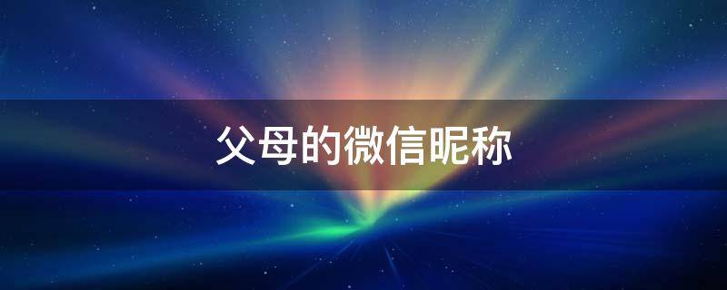父母的微信昵称（父母的微信昵称备注什么好）