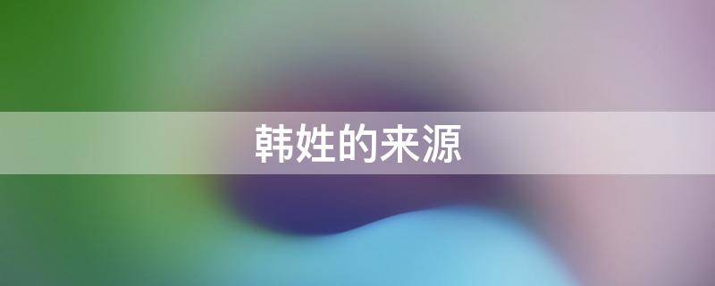 韩姓的来源（韩姓的来源和来历）