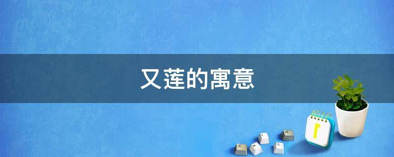 又莲的寓意（莲的寓意是什么为什么）