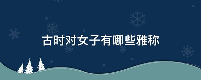 古时对女子有哪些雅称（古时候对女孩子的雅称有什么）