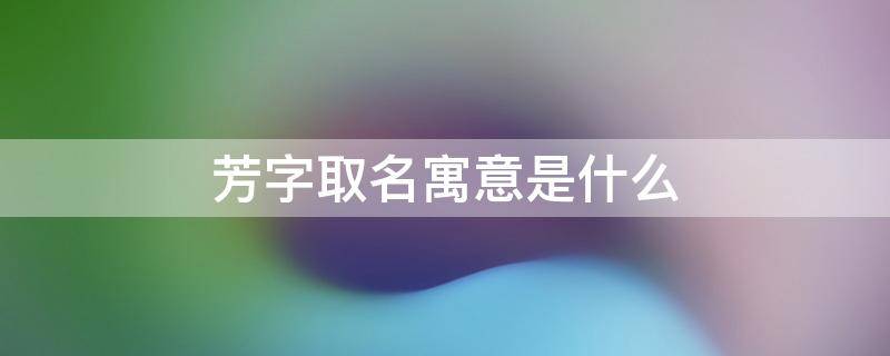 芳字取名寓意是什么（取名芳芳的寓意）