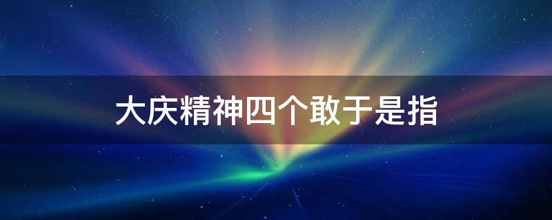 大庆精神四个敢于是指 大庆精神四个一样是指