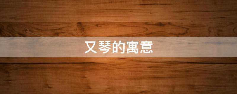 又琴的寓意 琴的美好寓意