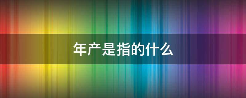 年产是指的什么（生产的产是什么意思）