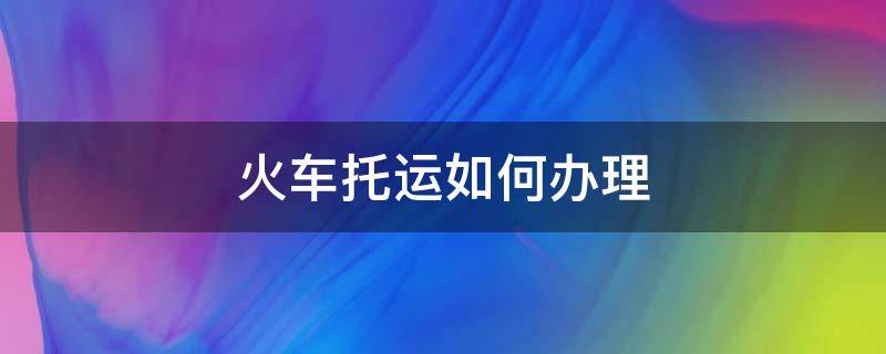 火车托运如何办理（火车托运如何办理宠物）