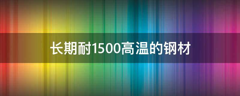 长期耐1500高温的钢材（长期耐1500高温的钢材种类）