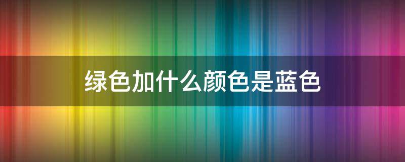 绿色加什么颜色是蓝色 什么色+什么色=蓝色