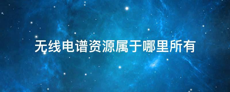 无线电谱资源属于哪里所有（无线电频谱资源属哪里所有）