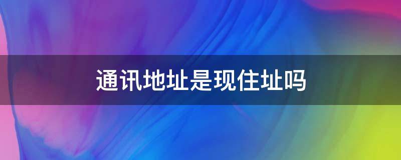 通讯地址是现住址吗（通讯地址和现住地址有什么区别）