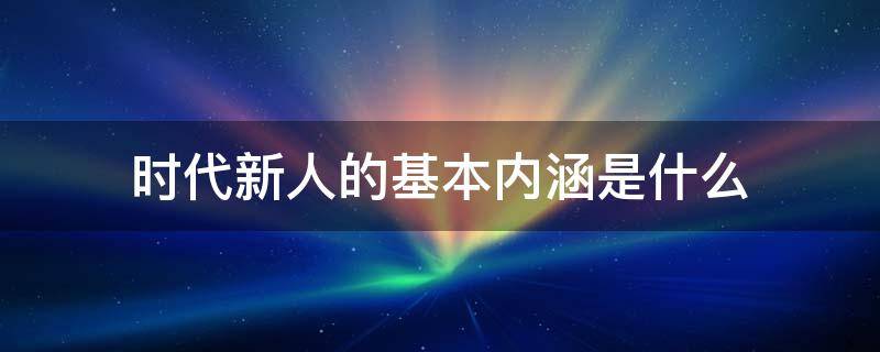 时代新人的基本内涵是什么（时代新人的基本内涵是什么）