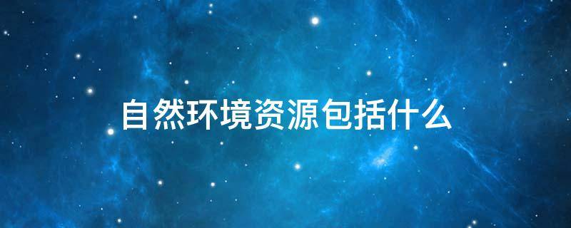 自然环境资源包括什么（自然环境资源包括经济资源吗）