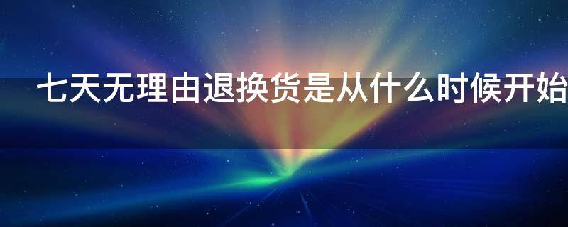 七天无理由退换货是从什么时候开始（七天无理由退换货是从什么时候开始计算的）