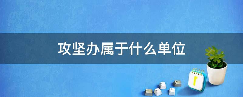 攻坚办属于什么单位（攻坚办属于什么单位管理）