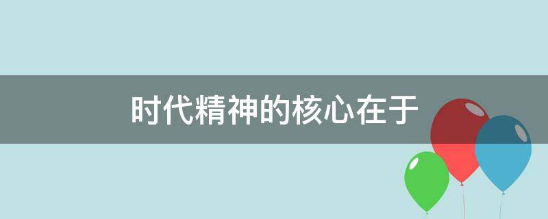 时代精神的核心在于（时代精神的核心在于与时俱进）
