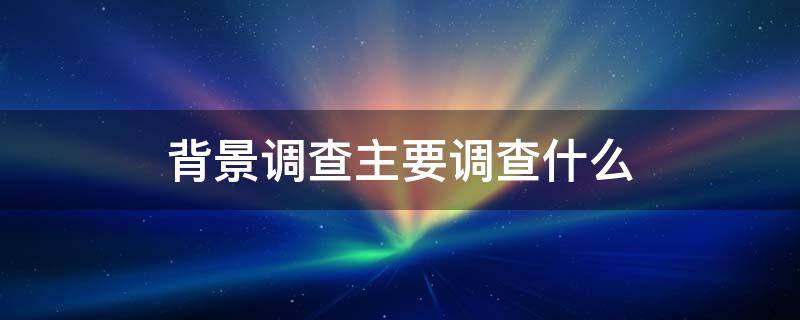 背景调查主要调查什么 个人背景调查主要调查什么