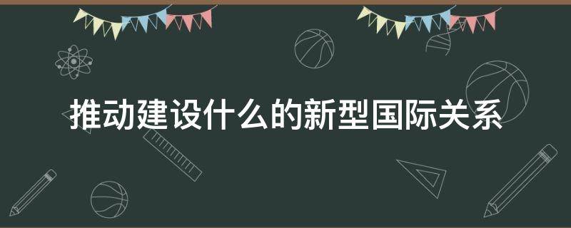推动建设什么的新型国际关系（推动建设什么的新型国际关系是党中央立足时代）