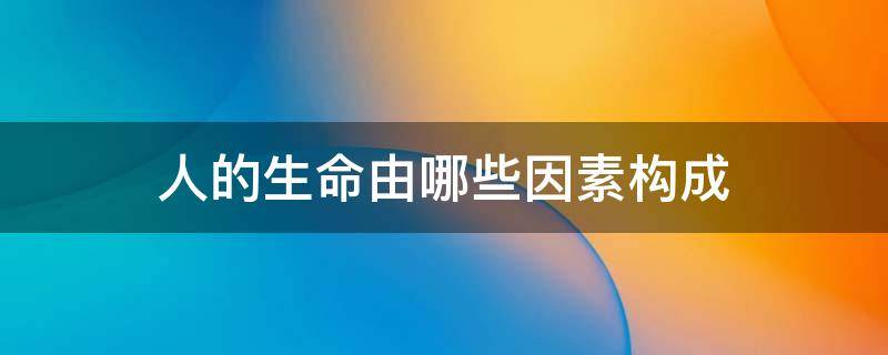 人的生命由哪些因素构成（人的生命由哪些因素构成 a 生物性）