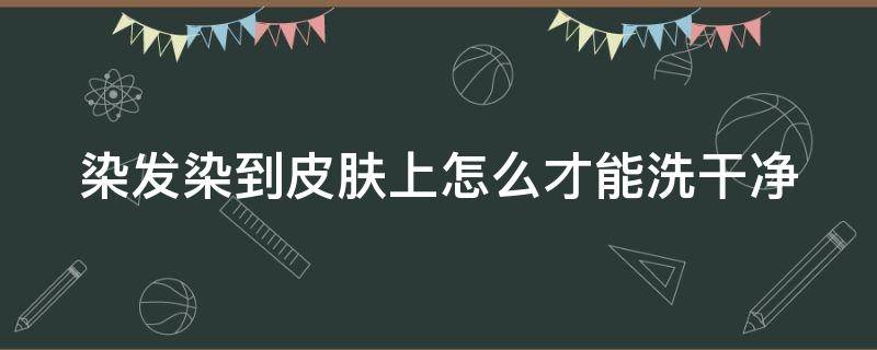 染发染到皮肤上怎么才能洗干净（染发染到皮肤怎么洗掉）