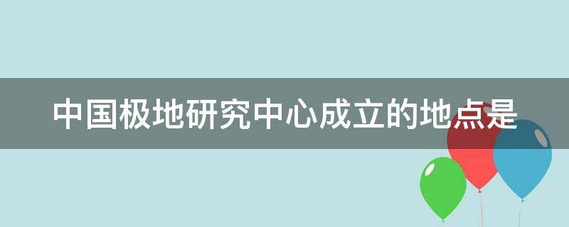 中国极地研究中心成立的地点是 中国极地研究所中心成立的地点是