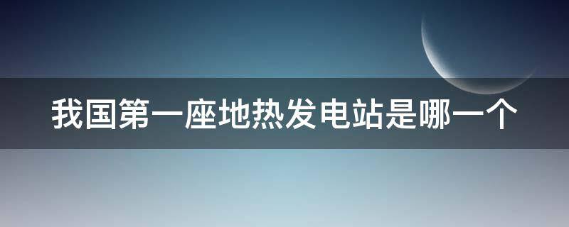 我国第一座地热发电站是哪一个（我国第一座地热发电站在什么地方）