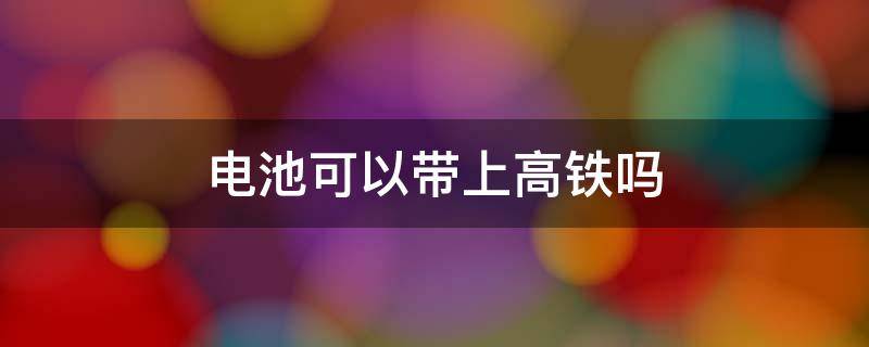 电池可以带上高铁吗 碱性电池可以带上高铁吗
