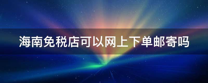 海南免税店可以网上下单邮寄吗（海南免税店可以网上下单邮寄吗现在）