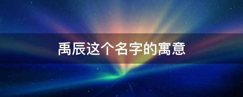 禹辰这个名字的寓意 禹辰这个名字的寓意是什么