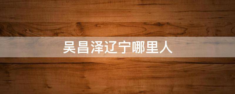 吴昌泽辽宁哪里人