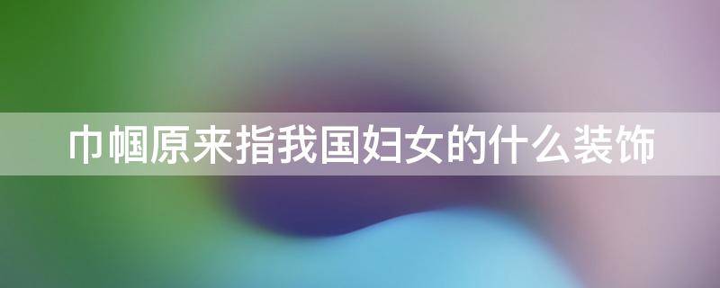 巾帼原来指我国妇女的什么装饰（巾帼原指妇女的什么服饰）