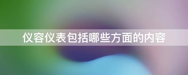 仪容仪表包括哪些方面的内容 仪容仪表包括哪些方面的内容学生