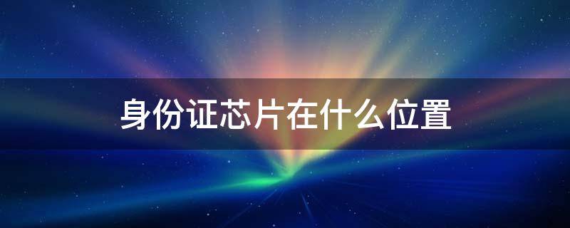 身份证芯片在什么位置 身份证芯片在哪个部位