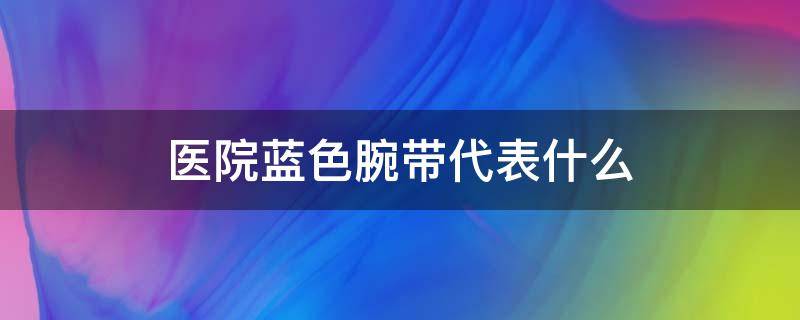 医院蓝色腕带代表什么 医院蓝色腕带代表什么病