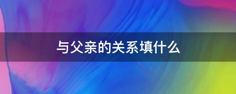 与父亲的关系填什么（与父亲的关系填什么 父母还是子女）