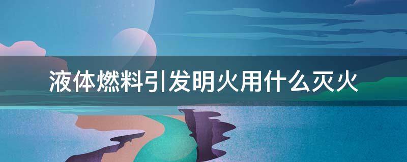 液体燃料引发明火用什么灭火（液体燃料引发明火用什么灭火器最好）