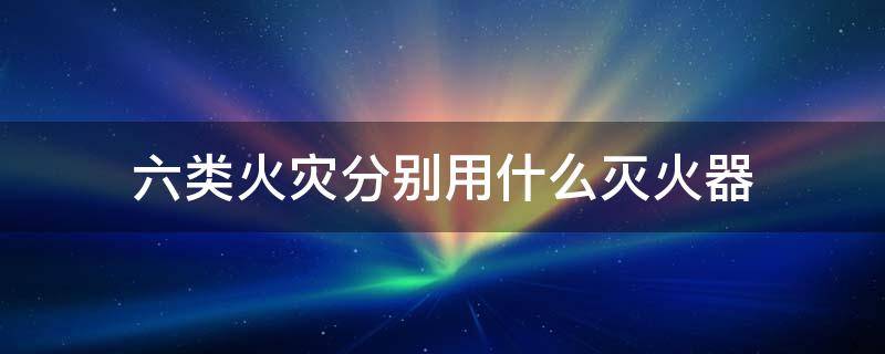 六类火灾分别用什么灭火器 6类火灾分别用什么灭火