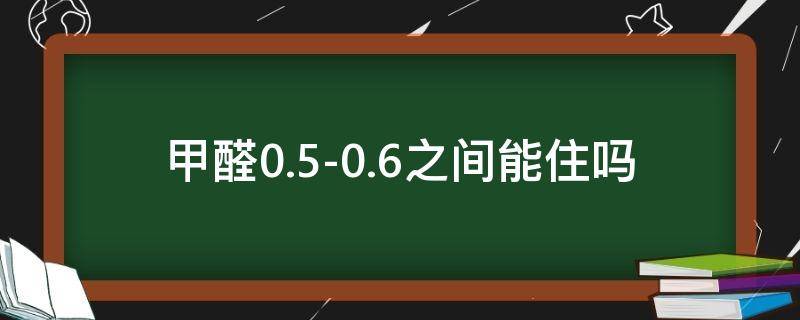 甲醛0.5-0.6之间,能住吗（甲醛0.4-0.5之间,能住吗）
