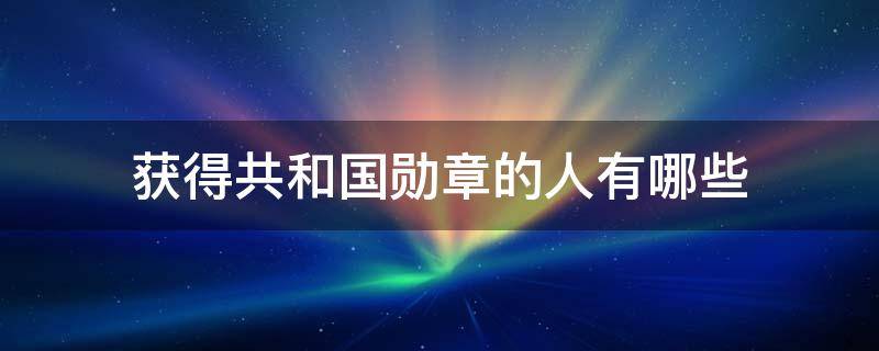 获得共和国勋章的人有哪些 获得共和国勋章的人有哪些还活着