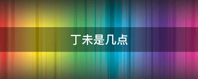 丁未是几点（丁未是几点到几点钟）